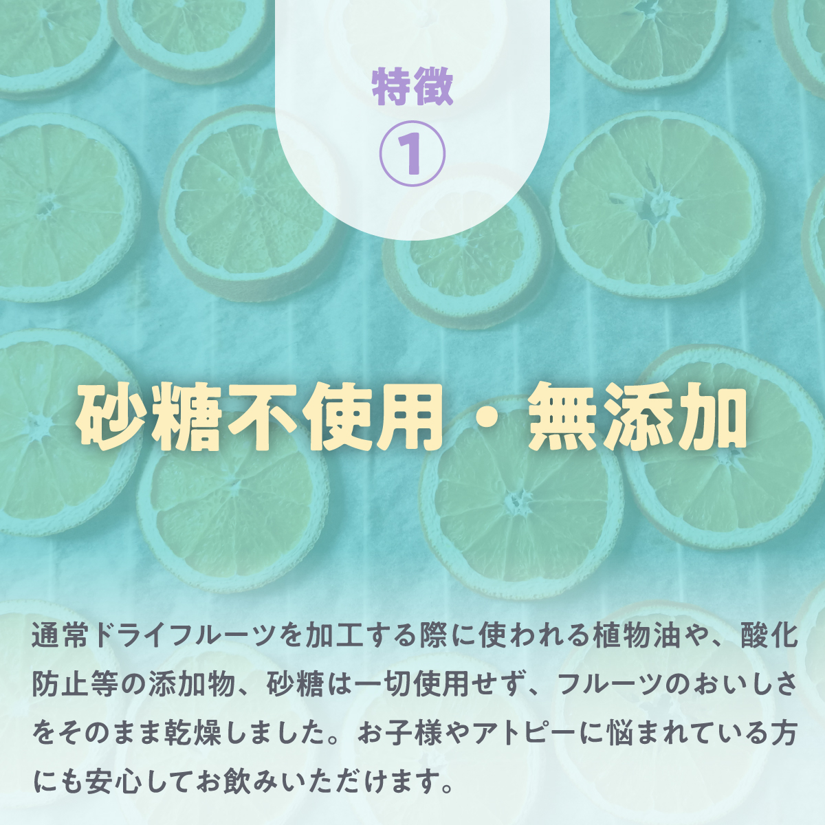 特徴① 砂糖不使用・無添加 通常ドライフルーツを加工する際に使われる植物油や、酸化防止等の添加物、砂糖は一切使用せず、フルーツのおいしさをそのまま乾燥しました。お子様やアトピーに悩まれている方にも安心してお飲みいただけます。