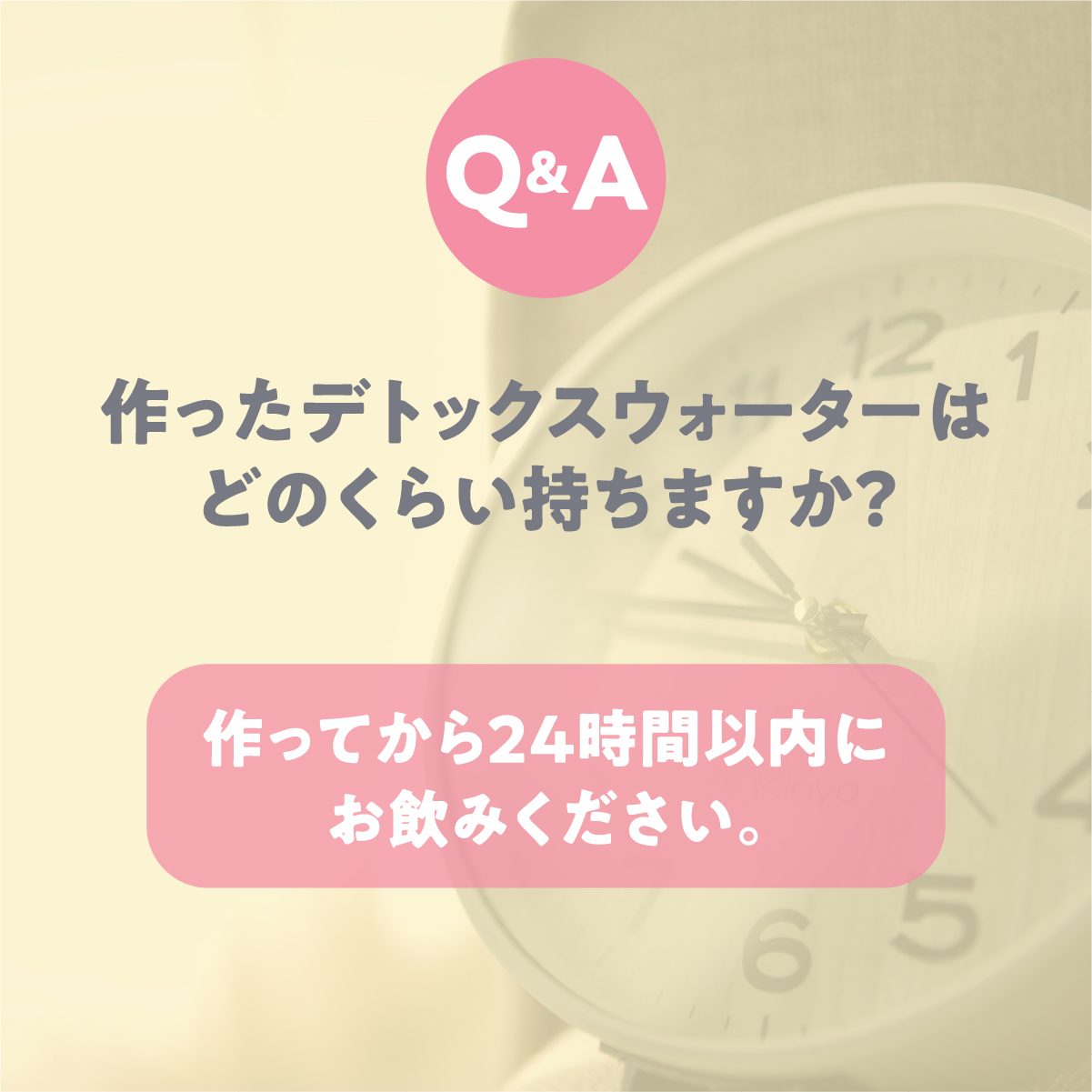 Q 作ったデトックスウォーターはどのくらい持ちますか？ A 作ってから24時間以内にお飲みください。