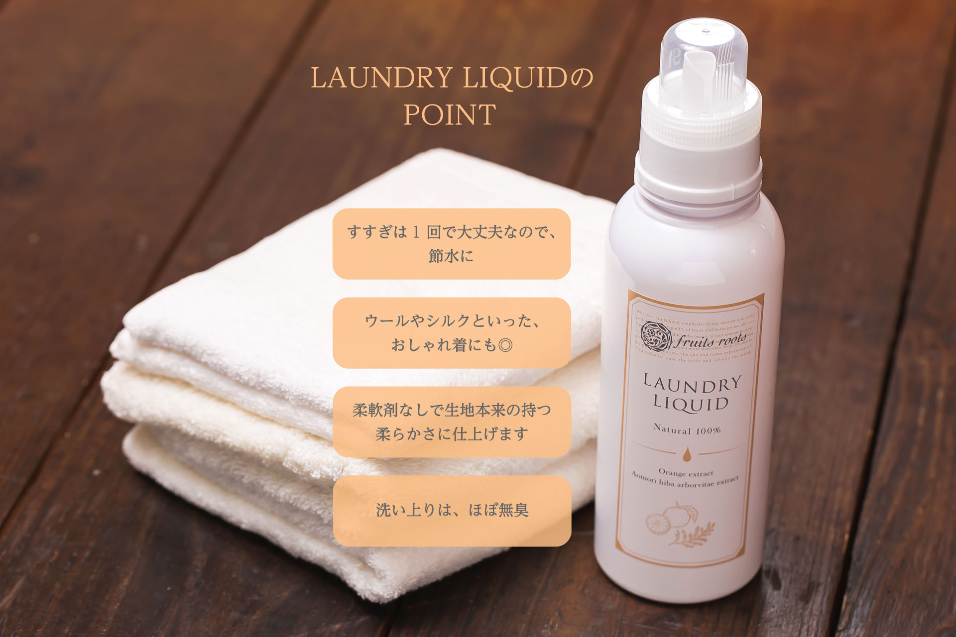 LAUNDRY LIQUIDのPOINT　すすぎは1回で大丈夫なので、節水に　ウールやシルクといったおしゃれ着にも◎　柔軟剤なしで生地本来の持つ柔らかさに仕上げます　洗い上りは、ほぼ無臭