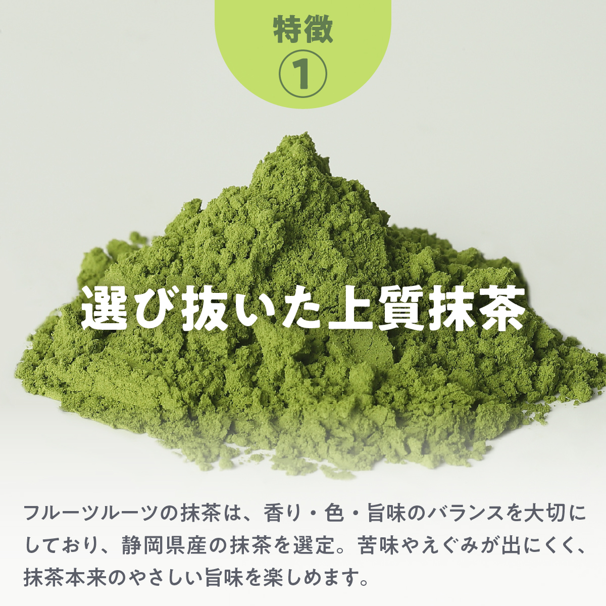 特徴１．選び抜いた上質抹茶：フルーツルーツの抹茶は、香り・色・旨味のバランスを大切にしており、静岡県産の抹茶を選定。苦味やえぐみが出にくく、抹茶本来のやさしい旨味を楽しめます。