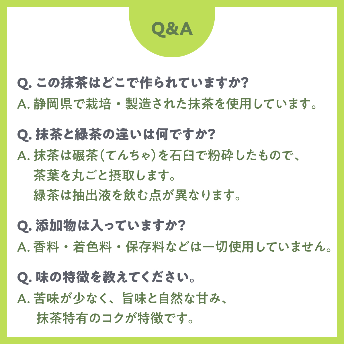 Q1.この抹茶はどこで作られていますか？A1.静岡県で栽培・製造された抹茶を使用しています。／Q2.抹茶と緑茶の違いは何ですか？A2.抹茶は碾茶（てんちゃ）を石臼で粉砕したもので、茶葉を丸ごと摂取します。緑茶は抽出液を飲む点が異なります。／Q3.添加物は入っていますか？A3.香料・着色料・保存料などは一切使用していません。／Q4.味の特徴を教えてください。A4.苦味が少なく、旨味と自然な甘み、抹茶特有のコクが特徴です。
