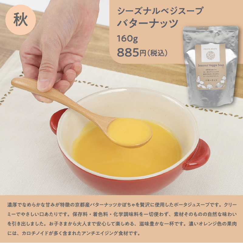 シーズナルベジスープバターナッツ160g885円（税込）／濃厚でなめらかな甘みが特徴の京都産バターナッツかぼちゃを贅沢に使用したポータジュスープです。クリーミーでやさしい口あたりです。保存料・着色料・化学調味料を一切使わず、素材そのものの自然な味わいを引き出しました。お子さまから大人まで安心して楽しめる、滋味豊かな一杯です。濃いオレンジ色の果肉には、カロチノイドが多く含まれたアンチエイジング食材です。