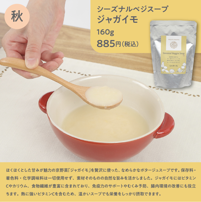 シーズナルベジスープジャガイモ160g885円（税込）／ほくほくとした甘みが魅力の京野菜「ジャガイモ」を贅沢に使った、なめらかなポタージュスープです。保存料・着色料・化学調味料は一切使用せず、素材そのものの自然な旨みを活かしました。ジャガイモにはビタミンCやカリウム、食物繊維が豊富に含まれており、免疫力のサポートやむくみ予防、腸内環境の改善にも役立ちます。熱に強いビタミンCを含むため、温かいスープでも栄養をしっかり摂取できます。