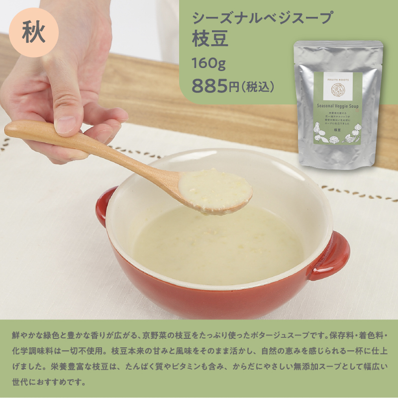 シーズナルベジスープ枝豆160g885円（税込）／鮮やかな緑色と豊かな香りが広がる、京野菜の枝豆をたっぷり使ったポタージュスープです。保存料・着色料・化学調味料は一切不使用。枝豆本来の甘みと風味をそのまま活かし、自然の恵みを感じられる一杯に仕上げました。栄養豊富な枝豆は、たんぱく質やビタミンも含み、からだにやさしい無添加スープとして幅広い世代におすすめです。